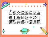 白银交通运输总监理工程师证书如何领取有哪些渠道呢