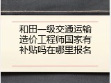 和田一级交通运输造价工程师国家有补贴吗在哪里报名
