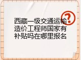西藏一级交通运输造价工程师国家有补贴吗在哪里报名