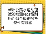 常州公路水运助理试验检测师分级别吗？各个级别报考条件有哪些