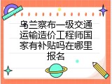 乌兰察布一级交通运输造价工程师国家有补贴吗在哪里报名