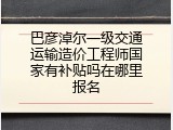 巴彦淖尔一级交通运输造价工程师国家有补贴吗在哪里报名