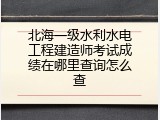 北海一级水利水电工程建造师考试成绩在哪里查询怎么查