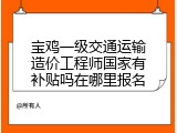 宝鸡一级交通运输造价工程师国家有补贴吗在哪里报名
