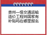 贵州一级交通运输造价工程师国家有补贴吗在哪里报名