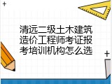 清远二级土木建筑造价工程师考证报考培训机构怎么选