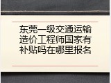 东莞一级交通运输造价工程师国家有补贴吗在哪里报名