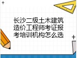 长沙二级土木建筑造价工程师考证报考培训机构怎么选