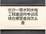 长沙一级水利水电工程建造师考试成绩在哪里查询怎么查