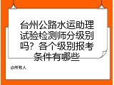 台州公路水运助理试验检测师分级别吗？各个级别报考条件有哪些