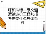 呼和浩特一级交通运输造价工程师报考需要什么具体条件