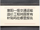 襄阳一级交通运输造价工程师国家有补贴吗在哪里报名