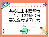 黑龙江土木建筑专业监理工程师报考要怎么考试何时考试