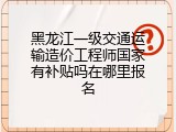 黑龙江一级交通运输造价工程师国家有补贴吗在哪里报名