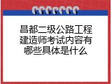 昌都二级公路工程建造师考试内容有哪些具体是什么