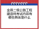 金昌二级公路工程建造师考试内容有哪些具体是什么