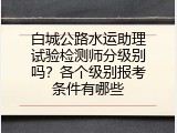 白城公路水运助理试验检测师分级别吗？各个级别报考条件有哪些