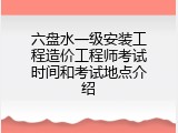 六盘水一级安装工程造价工程师考试时间和考试地点介绍