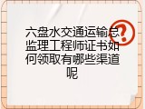 六盘水交通运输总监理工程师证书如何领取有哪些渠道呢