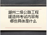 潮州二级公路工程建造师考试内容有哪些具体是什么