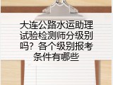 大连公路水运助理试验检测师分级别吗？各个级别报考条件有哪些