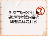 湘潭二级公路工程建造师考试内容有哪些具体是什么