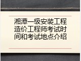 湘潭一级安装工程造价工程师考试时间和考试地点介绍