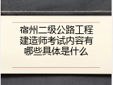 宿州二级公路工程建造师考试内容有哪些具体是什么