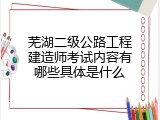 芜湖二级公路工程建造师考试内容有哪些具体是什么