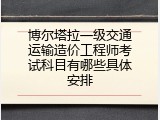 博尔塔拉一级交通运输造价工程师考试科目有哪些具体安排
