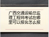 广西交通运输总监理工程师考试在哪里可以报名怎么报