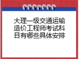 大理一级交通运输造价工程师考试科目有哪些具体安排