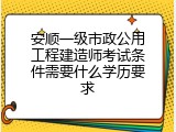 安顺一级市政公用工程建造师考试条件需要什么学历要求