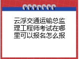 云浮交通运输总监理工程师考试在哪里可以报名怎么报