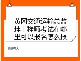 黄冈交通运输总监理工程师考试在哪里可以报名怎么报