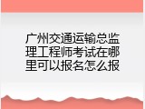 广州交通运输总监理工程师考试在哪里可以报名怎么报