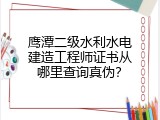 鹰潭二级水利水电建造工程师证书从哪里查询真伪？