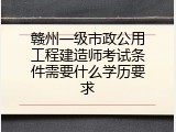 赣州一级市政公用工程建造师考试条件需要什么学历要求