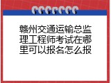 赣州交通运输总监理工程师考试在哪里可以报名怎么报