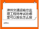 漳州交通运输总监理工程师考试在哪里可以报名怎么报