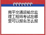 南平交通运输总监理工程师考试在哪里可以报名怎么报