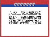 六安二级交通运输造价工程师国家有补贴吗在哪里报名
