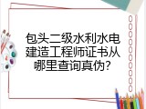 包头二级水利水电建造工程师证书从哪里查询真伪？