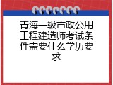 青海一级市政公用工程建造师考试条件需要什么学历要求