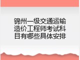 锦州一级交通运输造价工程师考试科目有哪些具体安排