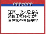 辽源一级交通运输造价工程师考试科目有哪些具体安排