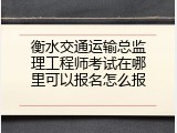 衡水交通运输总监理工程师考试在哪里可以报名怎么报