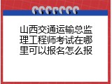 山西交通运输总监理工程师考试在哪里可以报名怎么报