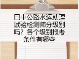 巴中公路水运助理试验检测师分级别吗？各个级别报考条件有哪些