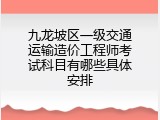 九龙坡区一级交通运输造价工程师考试科目有哪些具体安排